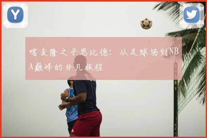 喀麦隆之子恩比德：从足球场到NBA巅峰的非凡旅程