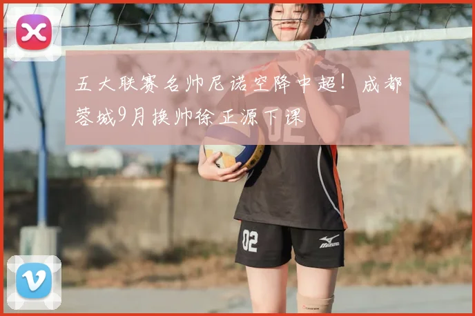 五大联赛名帅尼诺空降中超！成都蓉城9月换帅徐正源下课