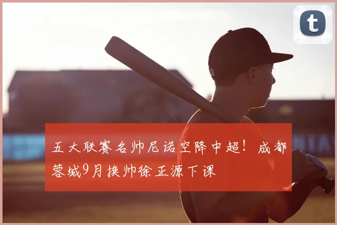 五大联赛名帅尼诺空降中超！成都蓉城9月换帅徐正源下课