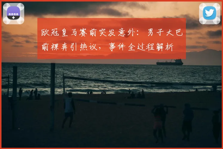 欧冠皇马赛前突发意外：男子大巴前裸奔引热议，事件全过程解析