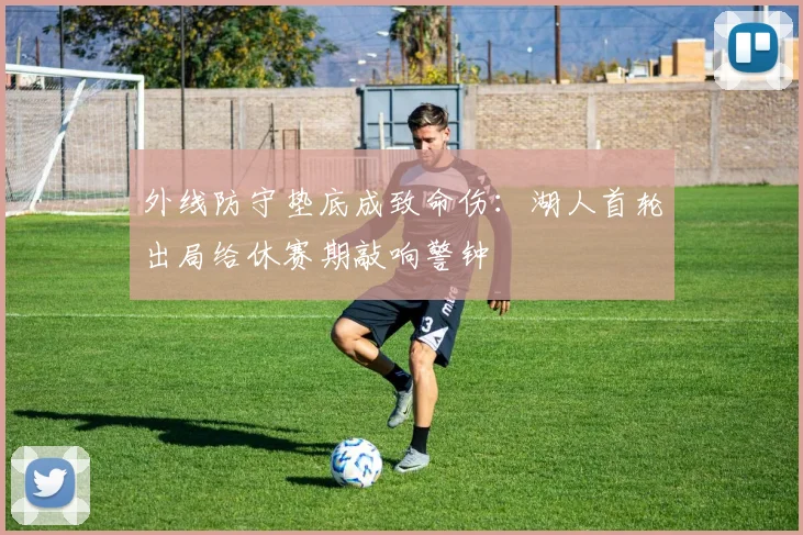 外线防守垫底成致命伤:湖人首轮出局给休赛期敲响警钟