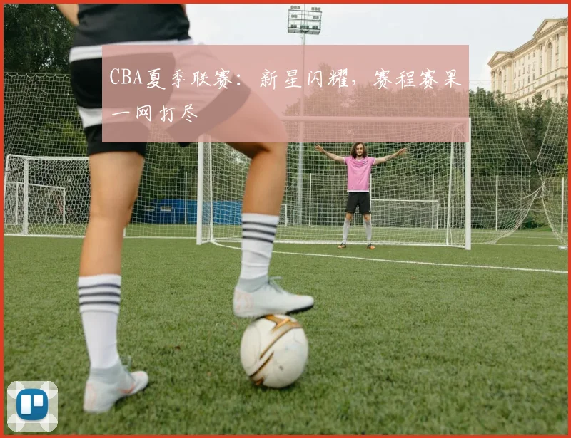 CBA夏季联赛：新星闪耀，赛程赛果一网打尽