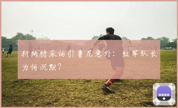 科纳特采访引鲁尼意外：红军队长为何沉默？
