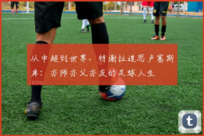 从中超到世界，特谢拉追思卢塞斯库：亦师亦父亦友的足球人生