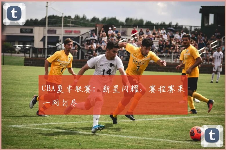 CBA夏季联赛：新星闪耀，赛程赛果一网打尽
