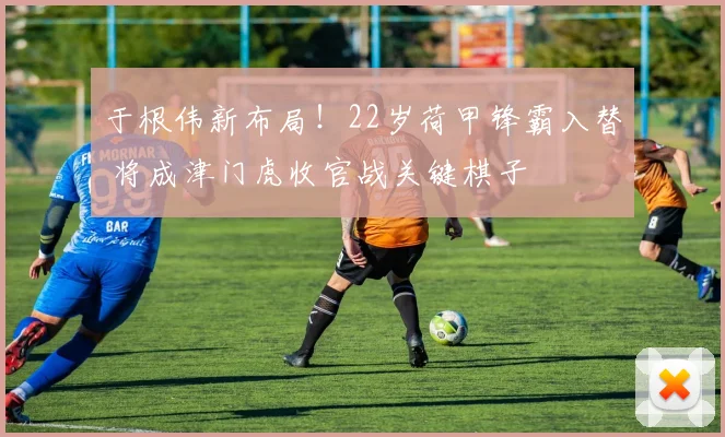 于根伟新布局！22岁荷甲锋霸入替 将成津门虎收官战关键棋子