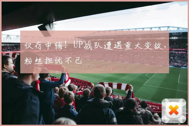 仅存中辅!UP战队遭遇重大变故,粉丝担忧不已