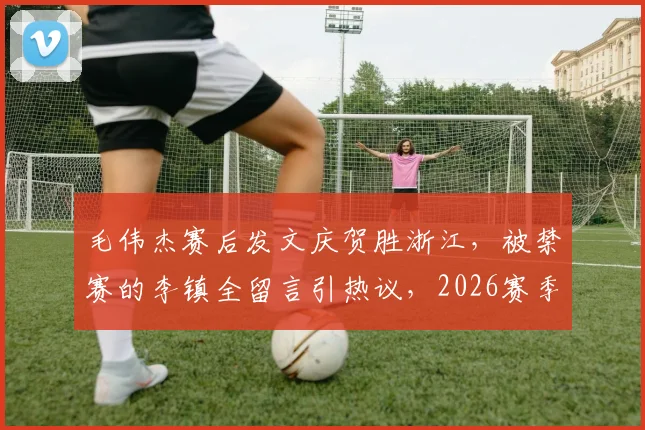 毛伟杰赛后发文庆贺胜浙江，被禁赛的李镇全留言引热议，2026赛季中超看点聚焦