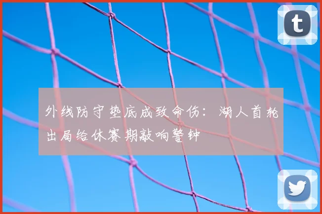 外线防守垫底成致命伤:湖人首轮出局给休赛期敲响警钟